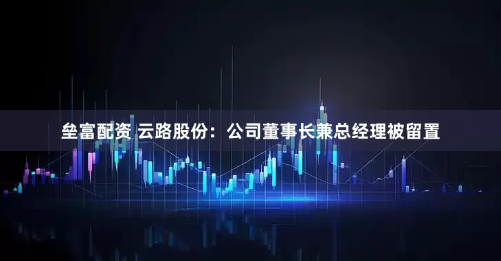 垒富配资 云路股份：公司董事长兼总经理被留置