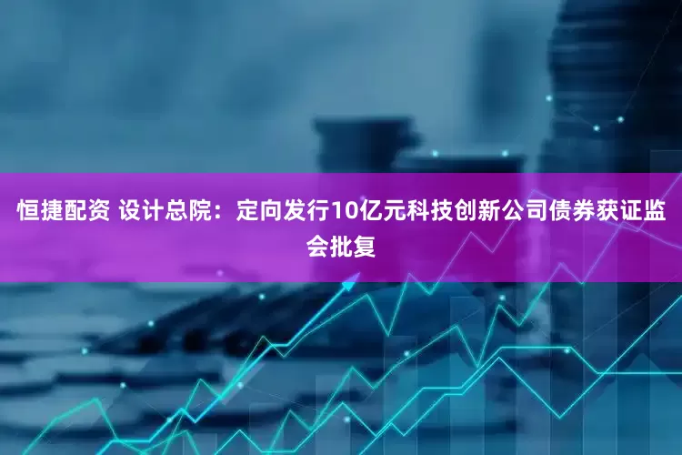恒捷配资 设计总院：定向发行10亿元科技创新公司债券获证监会批复