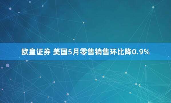 欧皇证券 美国5月零售销售环比降0.9%