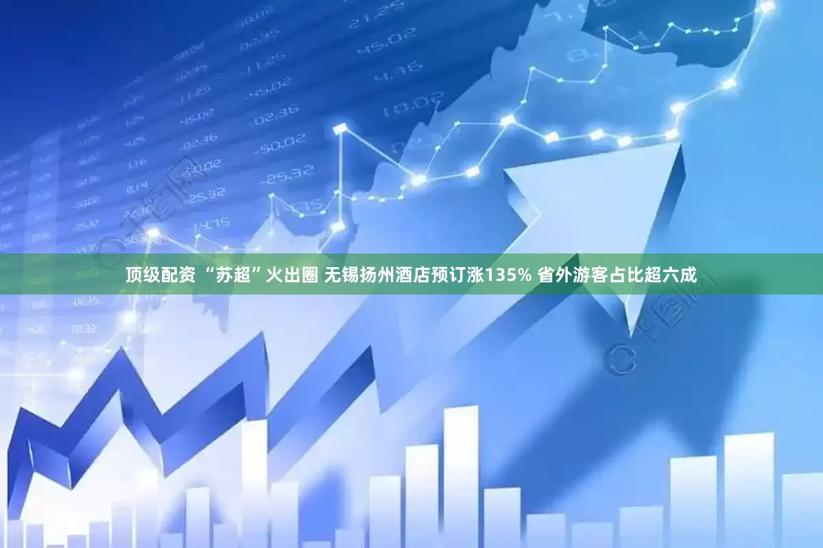顶级配资 “苏超”火出圈 无锡扬州酒店预订涨135% 省外游客占比超六成