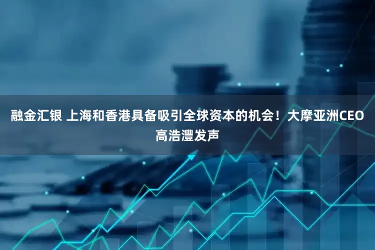 融金汇银 上海和香港具备吸引全球资本的机会！大摩亚洲CEO高浩灃发声