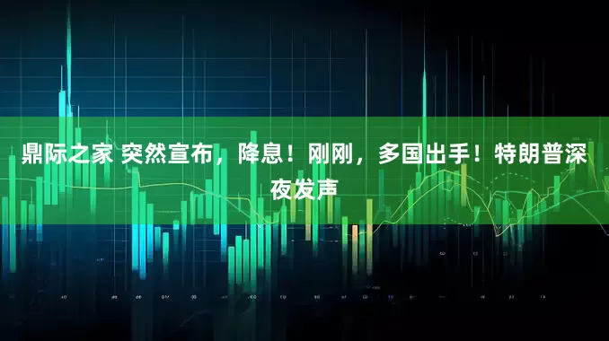 鼎际之家 突然宣布，降息！刚刚，多国出手！特朗普深夜发声