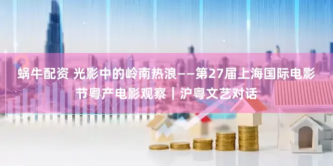 蜗牛配资 光影中的岭南热浪——第27届上海国际电影节粤产电影观察｜沪粤文艺对话