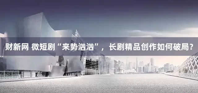 财新网 微短剧“来势汹汹”，长剧精品创作如何破局？