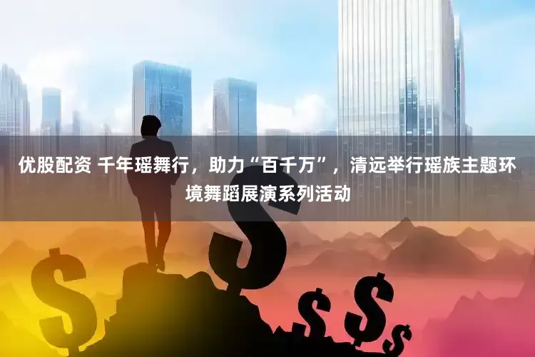 优股配资 千年瑶舞行，助力“百千万”，清远举行瑶族主题环境舞蹈展演系列活动