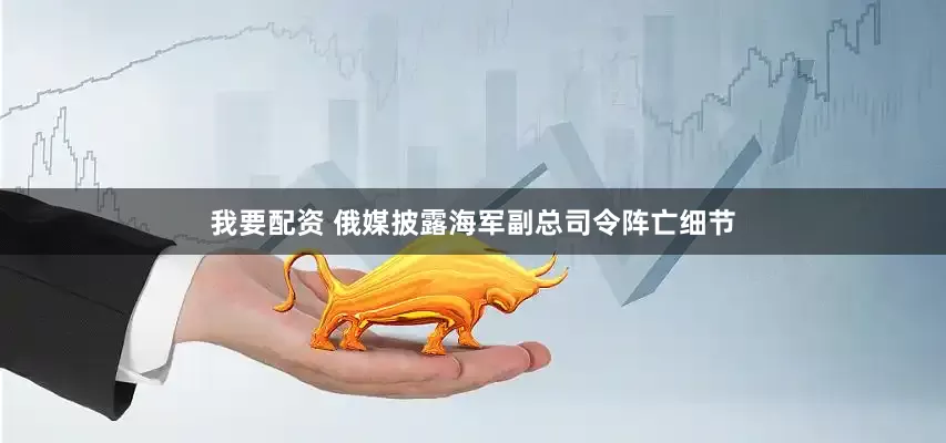 我要配资 俄媒披露海军副总司令阵亡细节