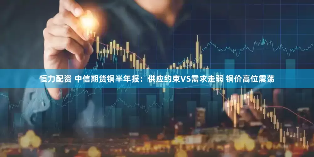 恒力配资 中信期货铜半年报：供应约束VS需求走弱 铜价高位震荡