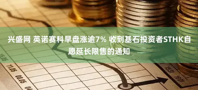 兴盛网 英诺赛科早盘涨逾7% 收到基石投资者STHK自愿延长限售的通知