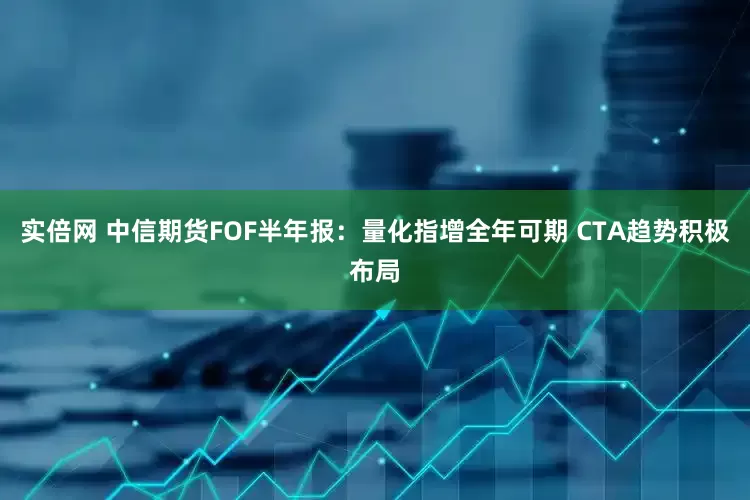 实倍网 中信期货FOF半年报：量化指增全年可期 CTA趋势积极布局