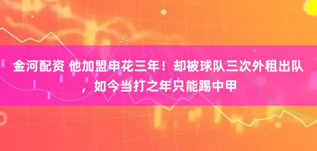 金河配资 他加盟申花三年！却被球队三次外租出队，如今当打之年只能踢中甲