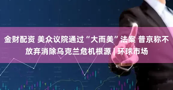 金财配资 美众议院通过“大而美”法案 普京称不放弃消除乌克兰危机根源 | 环球市场
