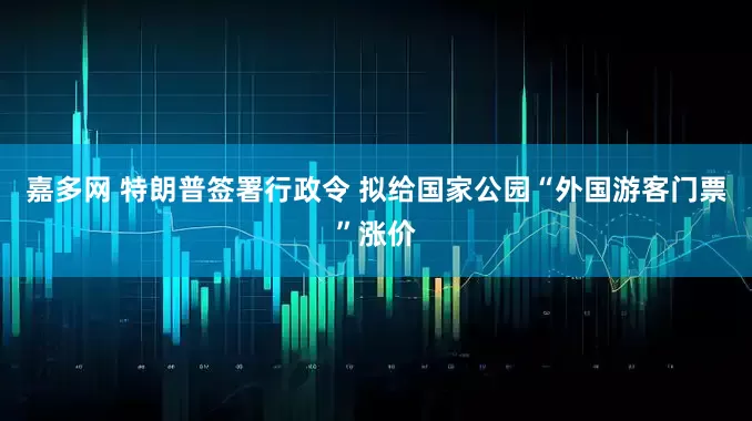嘉多网 特朗普签署行政令 拟给国家公园“外国游客门票”涨价