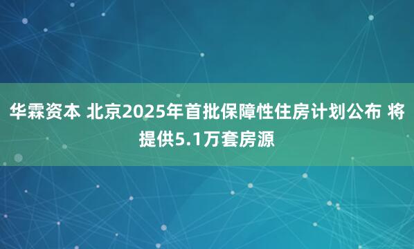 华霖资本 北京2025年首批保障性住房计划公布 将提供5.1万套房源