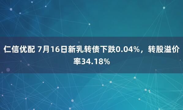 仁信优配 7月16日新乳转债下跌0.04%，转股溢价率34.18%