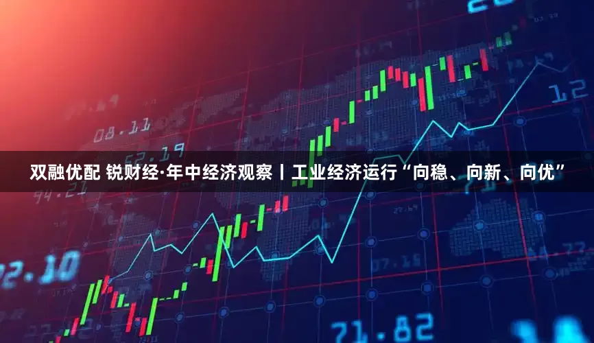 双融优配 锐财经·年中经济观察丨工业经济运行“向稳、向新、向优”