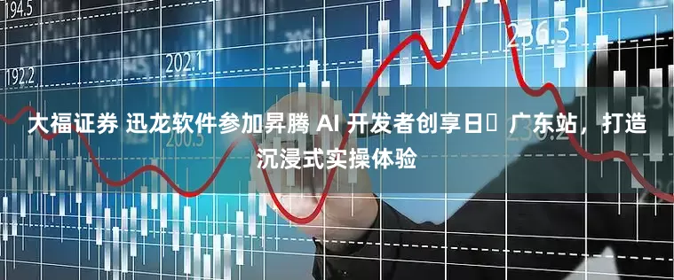 大福证券 迅龙软件参加昇腾 AI 开发者创享日・广东站，打造沉浸式实操体验