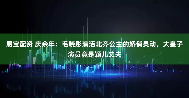 易宝配资 庆余年：毛晓彤演活北齐公主的娇俏灵动，大皇子演员竟是颖儿丈夫