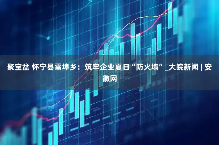 聚宝盆 怀宁县雷埠乡：筑牢企业夏日“防火墙”_大皖新闻 | 安徽网