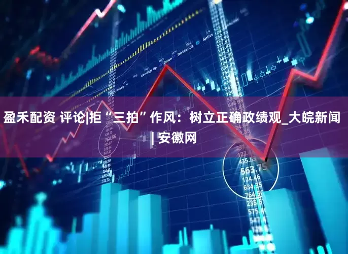 盈禾配资 评论|拒“三拍”作风：树立正确政绩观_大皖新闻 | 安徽网