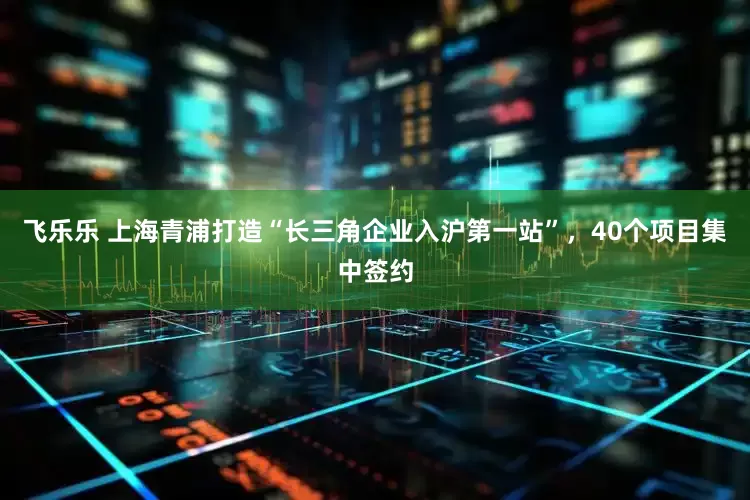 飞乐乐 上海青浦打造“长三角企业入沪第一站”，40个项目集中签约