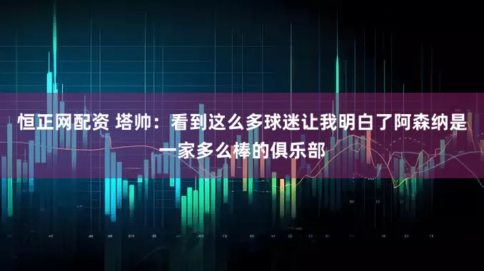恒正网配资 塔帅：看到这么多球迷让我明白了阿森纳是一家多么棒的俱乐部