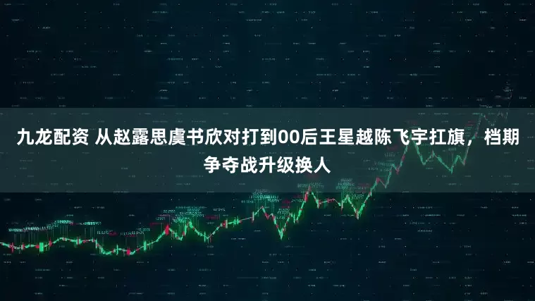 九龙配资 从赵露思虞书欣对打到00后王星越陈飞宇扛旗，档期争夺战升级换人
