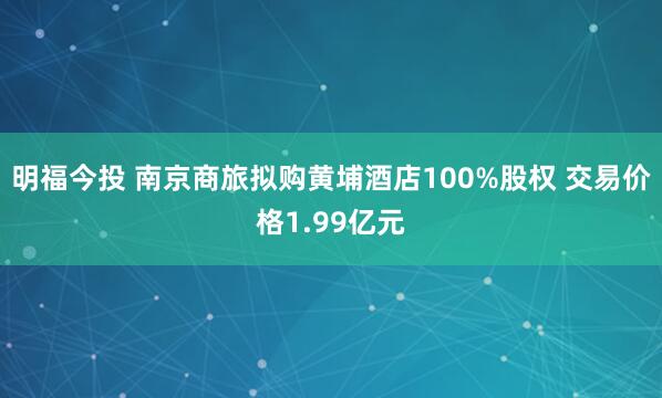 明福今投 南京商旅拟购黄埔酒店100%股权 交易价格1.99亿元