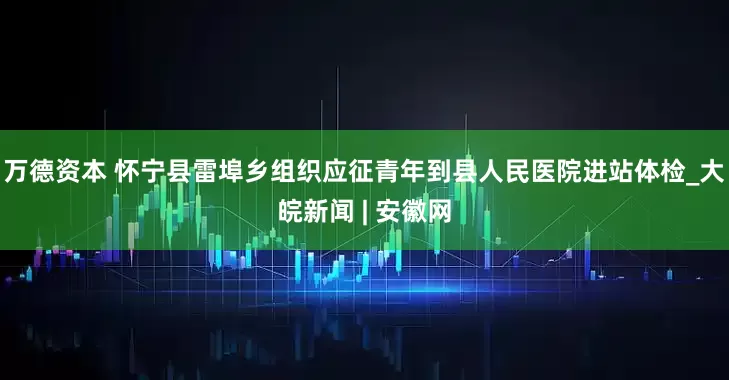 万德资本 怀宁县雷埠乡组织应征青年到县人民医院进站体检_大皖新闻 | 安徽网