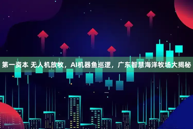 第一资本 无人机放牧，AI机器鱼巡逻，广东智慧海洋牧场大揭秘