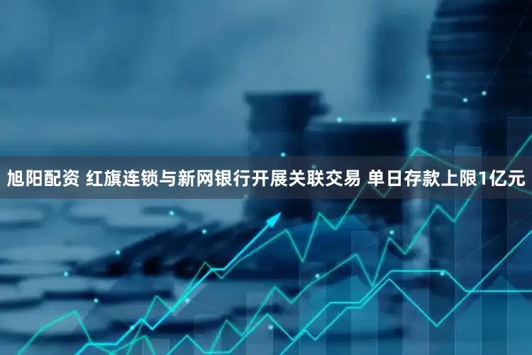 旭阳配资 红旗连锁与新网银行开展关联交易 单日存款上限1亿元