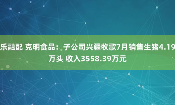 乐融配 克明食品：子公司兴疆牧歌7月销售生猪4.19万头 收入3558.39万元