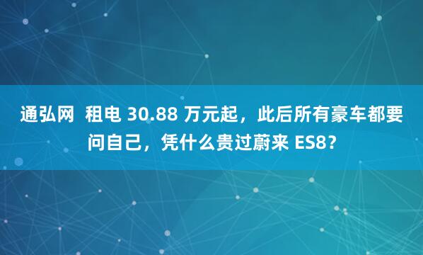 通弘网  租电 30.88 万元起，此后所有豪车都要问自己，凭什么贵过蔚来 ES8？