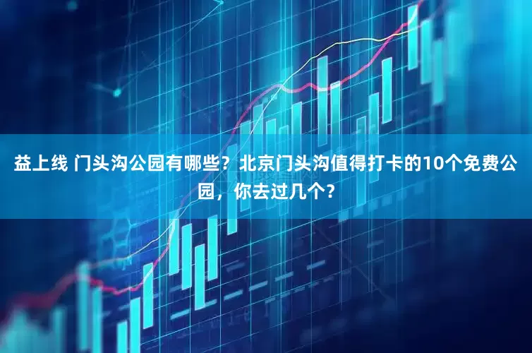 益上线 门头沟公园有哪些？北京门头沟值得打卡的10个免费公园，你去过几个？