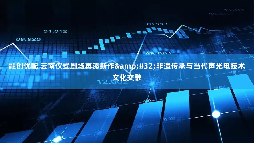 融创优配 云南仪式剧场再添新作&#32;非遗传承与当代声光电技术文化交融