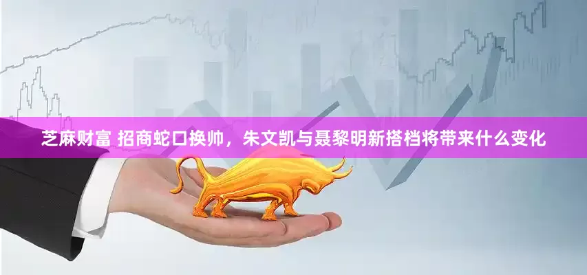 芝麻财富 招商蛇口换帅，朱文凯与聂黎明新搭档将带来什么变化