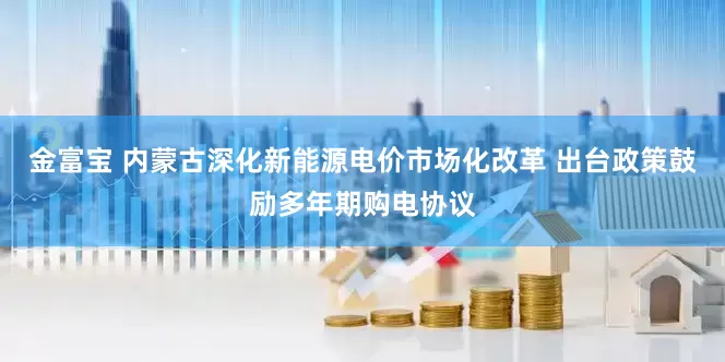 金富宝 内蒙古深化新能源电价市场化改革 出台政策鼓励多年期购电协议