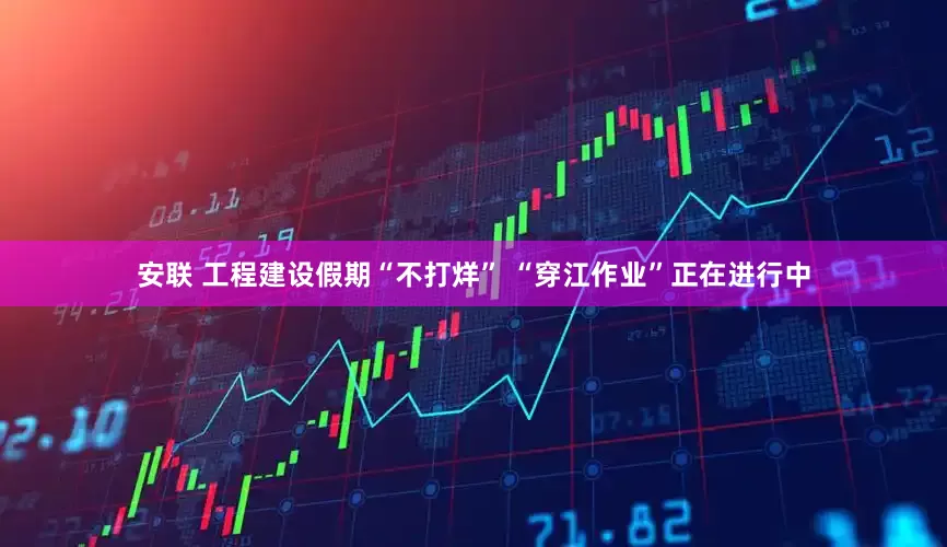安联 工程建设假期“不打烊” “穿江作业”正在进行中