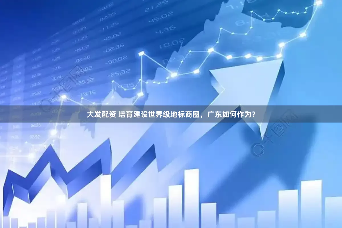 大发配资 培育建设世界级地标商圈,广东如何作为?