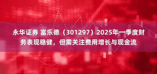 永华证券 富乐德（301297）2025年一季度财务表现稳健，但需关注费用增长与现金流