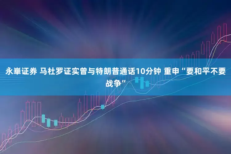 永崋证券 马杜罗证实曾与特朗普通话10分钟 重申“要和平不要战争”