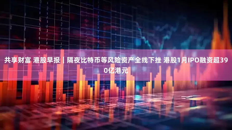 共享财富 港股早报｜隔夜比特币等风险资产全线下挫 港股1月IPO融资超390亿港元