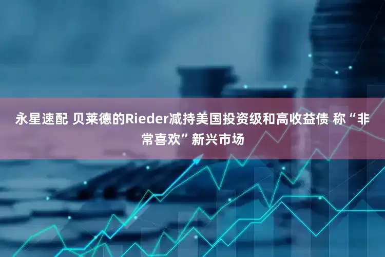 永星速配 贝莱德的Rieder减持美国投资级和高收益债 称“非常喜欢”新兴市场