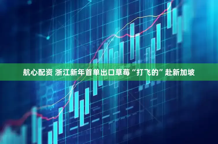 航心配资 浙江新年首单出口草莓“打飞的”赴新加坡