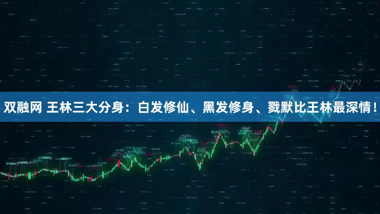 双融网 王林三大分身：白发修仙、黑发修身、戮默比王林最深情！