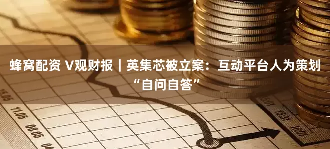 蜂窝配资 V观财报｜英集芯被立案：互动平台人为策划“自问自答”