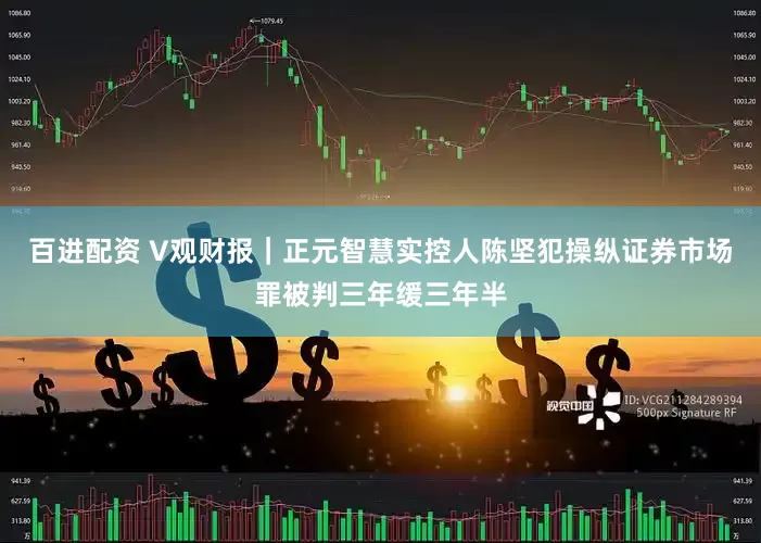 百进配资 V观财报｜正元智慧实控人陈坚犯操纵证券市场罪被判三年缓三年半