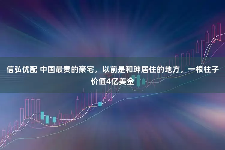 信弘优配 中国最贵的豪宅，以前是和珅居住的地方，一根柱子价值4亿美金