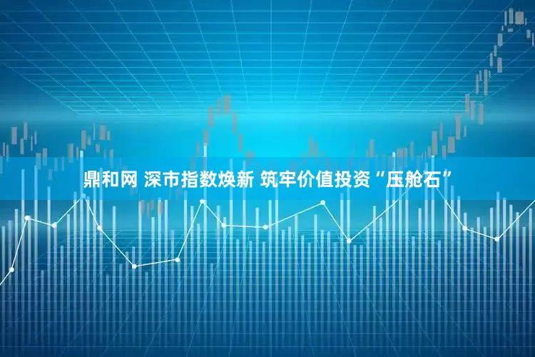 鼎和网 深市指数焕新 筑牢价值投资“压舱石”