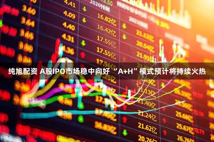 纯旭配资 A股IPO市场稳中向好 “A+H”模式预计将持续火热