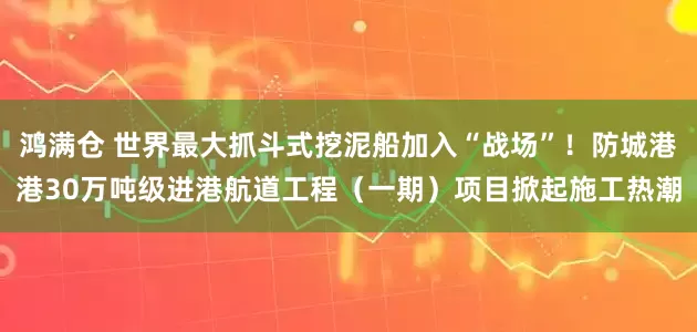 鸿满仓 世界最大抓斗式挖泥船加入“战场”！防城港港30万吨级进港航道工程（一期）项目掀起施工热潮